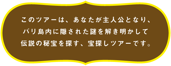 このツアーは、あなたが主人公となり、バリ島内に隠された謎を解き明かして伝説の秘宝を探す、宝探しツアーです。