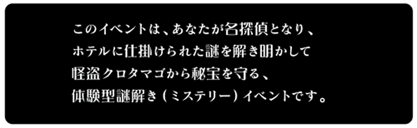 このイベントは、あなたが名探偵となり、ホテルに仕掛けられた謎を解き明かして<br />怪盗クロタマゴから秘宝を守る、体験型謎解き（ミステリー）イベントです。