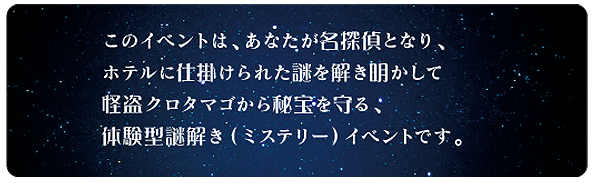 このイベントは、あなたが名探偵となり、ホテルに仕掛けられた謎を解き明かして<br />怪盗クロタマゴから秘宝を守る、体験型謎解き（ミステリー）イベントです。