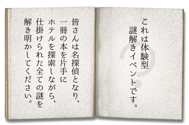 皆さんは名探偵となり、! 一冊の本を片手にホテルを探索しながら、!
仕掛けられた全ての謎を解き明かしてください。