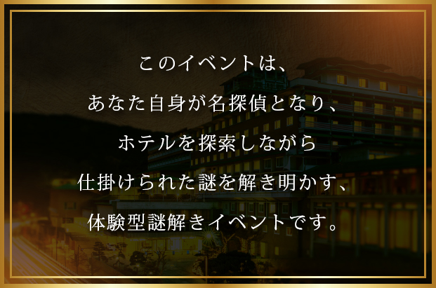 皆さんは名探偵となり、! 一冊の本を片手にホテルを探索しながら、!
仕掛けられた全ての謎を解き明かしてください。